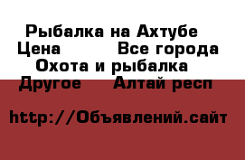 Рыбалка на Ахтубе › Цена ­ 500 - Все города Охота и рыбалка » Другое   . Алтай респ.